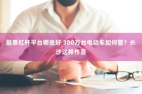 股票杠杆平台哪些好 300万台电动车如何管？长沙这样作答