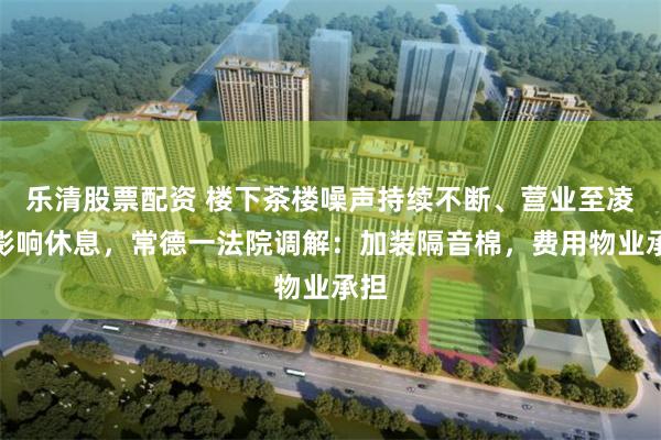 乐清股票配资 楼下茶楼噪声持续不断、营业至凌晨影响休息，常德一法院调解：加装隔音棉，费用物业承担