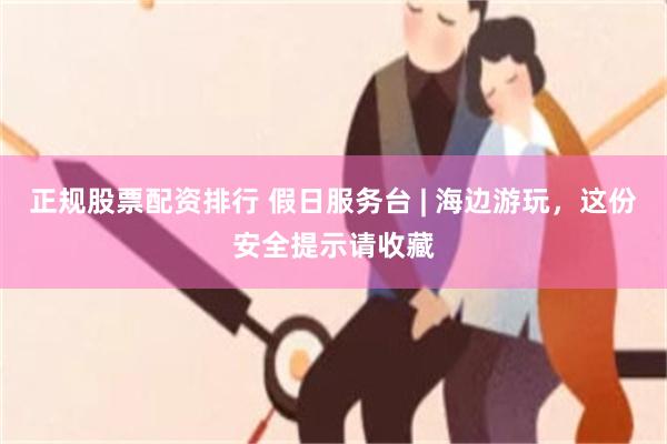 正规股票配资排行 假日服务台 | 海边游玩，这份安全提示请收藏