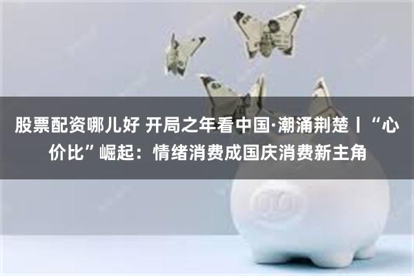 股票配资哪儿好 开局之年看中国·潮涌荆楚丨“心价比”崛起：情绪消费成国庆消费新主角