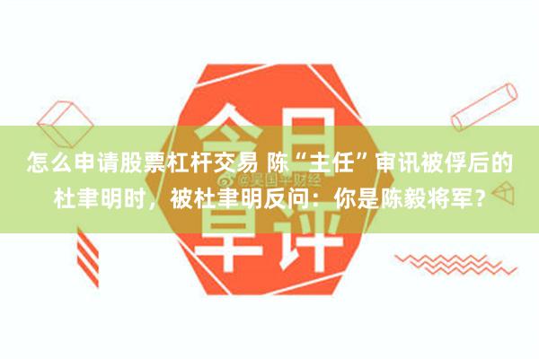 怎么申请股票杠杆交易 陈“主任”审讯被俘后的杜聿明时，被杜聿明反问：你是陈毅将军？