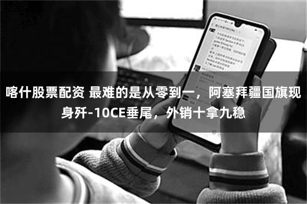 喀什股票配资 最难的是从零到一，阿塞拜疆国旗现身歼-10CE垂尾，外销十拿九稳
