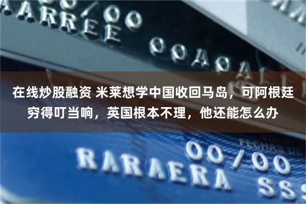 在线炒股融资 米莱想学中国收回马岛，可阿根廷穷得叮当响，英国根本不理，他还能怎么办
