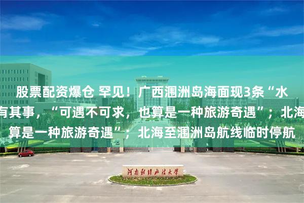 股票配资爆仓 罕见！广西涠洲岛海面现3条“水龙卷”奇观，景区：确有其事，“可遇不可求，也算是一种旅游奇遇”；北海至涠洲岛航线临时停航