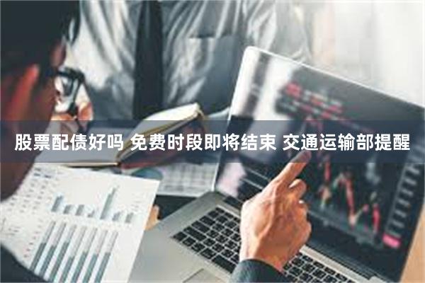 股票配债好吗 免费时段即将结束 交通运输部提醒