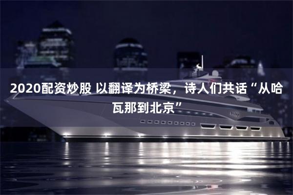 2020配资炒股 以翻译为桥梁，诗人们共话“从哈瓦那到北京”