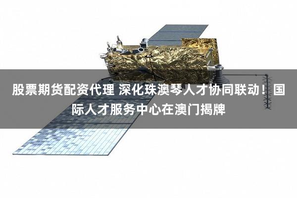 股票期货配资代理 深化珠澳琴人才协同联动！国际人才服务中心在澳门揭牌