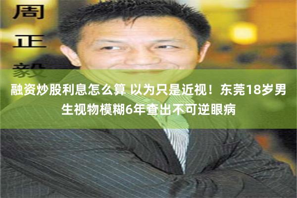 融资炒股利息怎么算 以为只是近视！东莞18岁男生视物模糊6年查出不可逆眼病