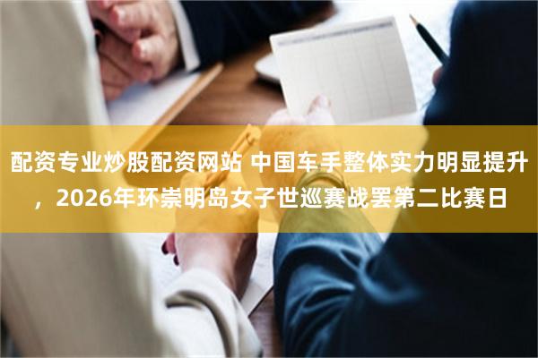 配资专业炒股配资网站 中国车手整体实力明显提升，2026年环崇明岛女子世巡赛战罢第二比赛日