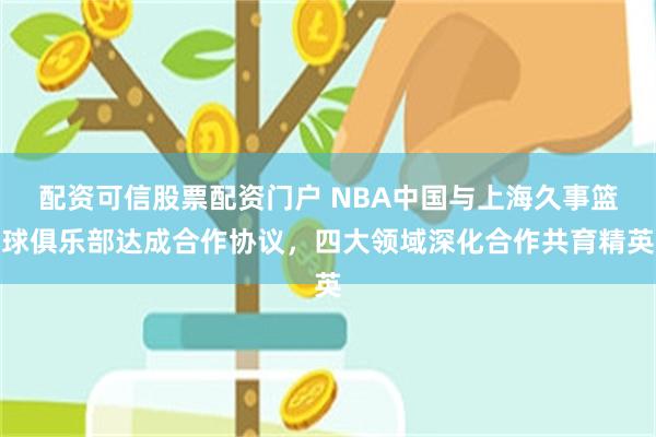 配资可信股票配资门户 NBA中国与上海久事篮球俱乐部达成合作协议,四大领域深化合作共育精英