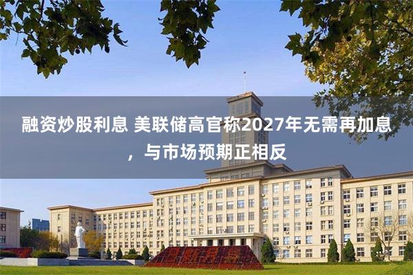 融资炒股利息 美联储高官称2027年无需再加息，与市场预期正相反
