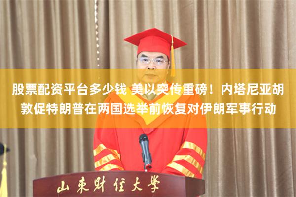 股票配资平台多少钱 美以突传重磅！内塔尼亚胡敦促特朗普在两国选举前恢复对伊朗军事行动