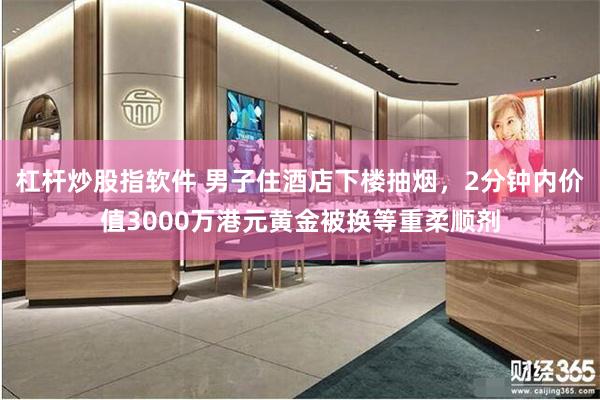 杠杆炒股指软件 男子住酒店下楼抽烟，2分钟内价值3000万港元黄金被换等重柔顺剂