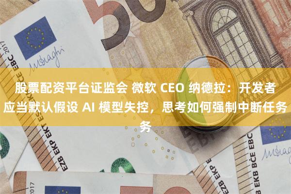 股票配资平台证监会 微软 CEO 纳德拉：开发者应当默认假设 AI 模型失控，思考如何强制中断任务