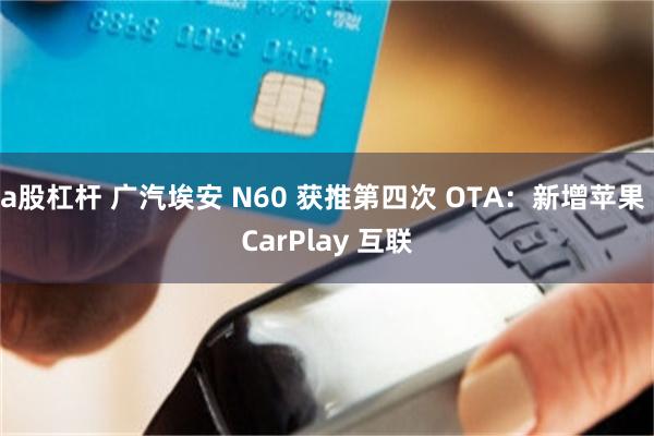 a股杠杆 广汽埃安 N60 获推第四次 OTA：新增苹果 CarPlay 互联