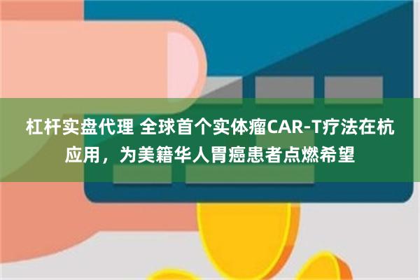杠杆实盘代理 全球首个实体瘤CAR-T疗法在杭应用，为美籍华人胃癌患者点燃希望