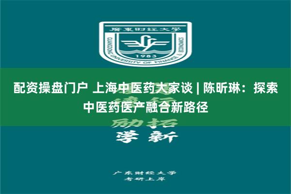 配资操盘门户 上海中医药大家谈 | 陈昕琳：探索中医药医产融合新路径
