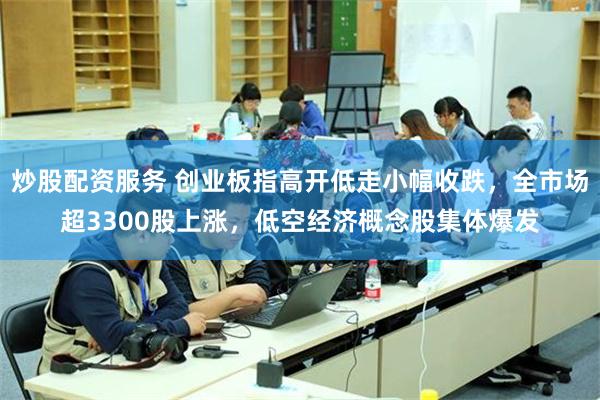 炒股配资服务 创业板指高开低走小幅收跌，全市场超3300股上涨，低空经济概念股集体爆发