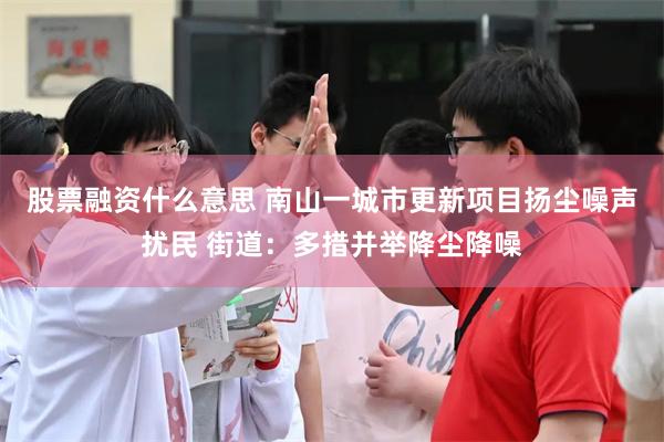 股票融资什么意思 南山一城市更新项目扬尘噪声扰民 街道：多措并举降尘降噪