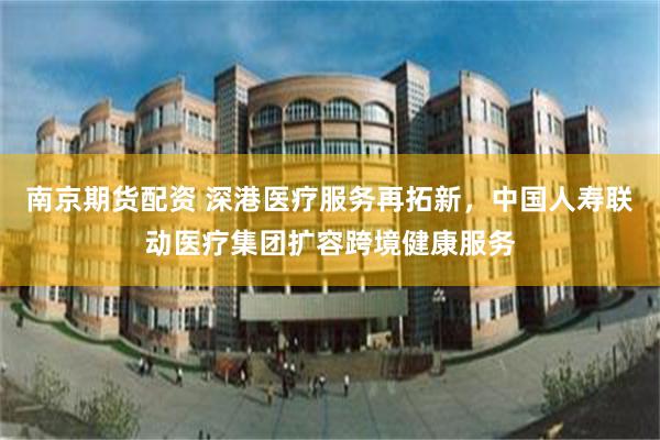 南京期货配资 深港医疗服务再拓新，中国人寿联动医疗集团扩容跨境健康服务
