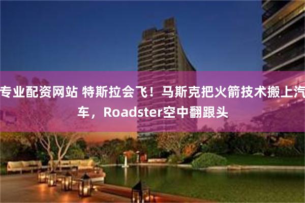 专业配资网站 特斯拉会飞！马斯克把火箭技术搬上汽车，Roadster空中翻跟头