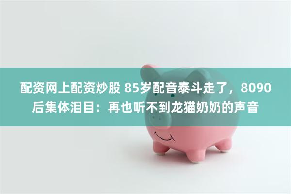 配资网上配资炒股 85岁配音泰斗走了，8090后集体泪目：再也听不到龙猫奶奶的声音